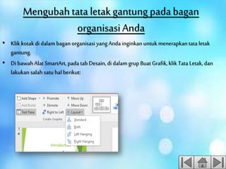 Mengubahtataletakgantung padabagan
organisasiAnda
• Klik kotak di dalam bagan organisasi yang Anda inginkan untuk menerapkan tata letak
gantung.
• Di bawah Alat SmartArt, pada tab Desain, di dalam grupBuat Grafik, klik Tata Letak, dan
lakukan salah satu hal berikut:
 