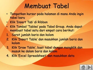 Membuat Tabel
• Tempatkan kursor pada halaman di mana Anda ingin
tabel baru
• Klik ‘Insert Tab’ di Ribbon
• Klik Tombol ‘Tables’ pada Tabel Group. Anda dapat
membuat tabel satu dari empat cara berikut:
1. Sorot jumlah baris dan kolom
2. Klik ‘Insert Table’ dan masukkan jumlah baris dan
kolom
3. Klik ‘Draw Table’, buat tabel dengan mengklik dan
masuk ke dalam baris dan kolom
4. Klik ‘Excel Spreadsheet’ dan masukkan data
 