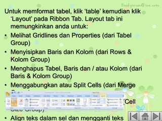 Untuk memformat tabel, klik ‘table’ kemudian klik
‘Layout’ pada Ribbon Tab. Layout tab ini
memungkinkan anda untuk:
• Melihat Gridlines dan Properties (dari Tabel
Group)
• Menyisipkan Baris dan Kolom (dari Rows &
Kolom Group)
• Menghapus Tabel, Baris dan / atau Kolom (dari
Baris & Kolom Group)
• Menggabungkan atau Split Cells (dari Merge
Group)
• Peningkatan dan penurunan ukuran sel (Cell
Size Group)
• Align teks dalam sel dan mengganti teks
 