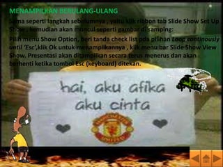 MENAMPILKAN BERULANG-ULANG
Sama seperti langkah sebelumnya , yaitu klik ribbon tab Slide Show Set Up
Show , kemudian akan muncul seperti gambar di samping:
Pilih menu Show Option, beri tanda check list pda pilihan Loop continously
until ‘Esc’,klik Ok untuk menampilkannya , klik menu bar Slide Show View
Show. Presentasi akan ditampilkan secara terus menerus dan akan
berhenti ketika tombol Esc (keyboard) ditekan.
 