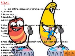 SOAL
    I
    1. Hasil akhir penggunaan program power point adalah.....
A.Dokumen
B. Kertas kerja
C. Worksheet
D. presentasi

2.Ribbon Tab yang digunakkan untuk memulai presentasi adalah.........
A.View
B.Slide Sow
C.Design
D.Insert

3.Pada jendela Set up Show, perintah yang di gunakkan untuk memulai
presentasi adalah....
a. loop continously until Esc
b. presented by speaker
c. browsed at a kiosk
 