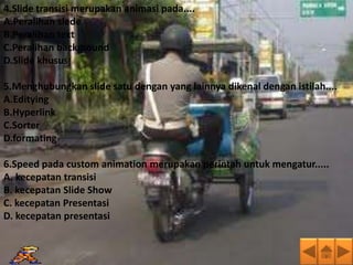 4.Slide transisi merupakan animasi pada....
A.Peralihan slede
B.Peralihan text
C.Peralihan background
D.Slide khusus

5.Menghubungkan slide satu dengan yang lainnya dikenal dengan istilah....
A.Editying
B.Hyperlink
C.Sorter
D.formating

6.Speed pada custom animation merupakan perintah untuk mengatur.....
A. kecepatan transisi
B. kecepatan Slide Show
C. kecepatan Presentasi
D. kecepatan presentasi
 