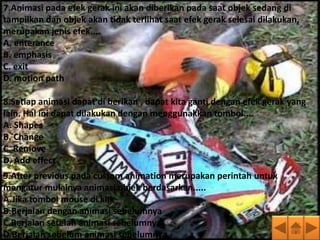 7.Animasi pada efek gerak ini akan diberikan pada saat objek sedang di
tampilkan dan objek akan tidak terlihat saat efek gerak selesai dilakukan,
merupakan jenis efek....
A. enterance
B. emphasis
C. exit
D. motion path

8.Setiap animasi dapat di berikan , dapat kita ganti dengan efek gerak yang
lain. Hal ini dapat dilakukan dengan menggunakkan tombol....
A. Shapes
B. Change
C. Remove
D. Add effect
9.After previous pada custom animation merupakan perintah untuk
mengatur mulainya animasi objek berdasarkan.....
A.Jika tombol mouse di klik
B.Berjalan dengan animasi sebelumnya
C.Berjalan setelah animasi sebelumnya
D.Berjalan sebelum animasi sebelumnya
 