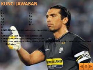 I
1.a                         6. a
2.c                         7. c
3.d                         8. c
4.d                         9. a
5.b                         10. a
II
1. Klik Ribbon Tab Animation-more transition
2.
3. Diberikan saat objek akan ditampilkan
4. Diberikan saat objek sedang ditampilkan
5. Diberikan saat objek sedang ditampilkan dan objek tidak terlihat saat efek gerak selesai
     dilakukan
 