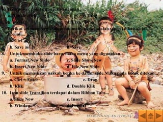 6. Ikon power point ditunjukan dengan...
   a. Double click                          c. Drog
   b. Doag                        d. Ctrl + Drag
7. Berikut ini yang termasuk menu menyimpan adalah seperti dibawah ini,
   kecuali...
    a. Ctrl – N                   c. Ctrl-S
    b. Save as                    d. Save
8. Untuk membuka slide baru, maka menu yang digunakan...
    a. Format,New Slide           c. Slide Show,New
    b. Insert,New Slide           d. File,New Slide
9. Untuk memasukan naskah ketika ke dalam slide.Maka pada kotak ditekan...
    a. Ctrl + Enter                         c. Drag
    b. Klik                       d. Double Klik
10. Icon slide Transilion terdapat dalam Ribbon Tabs...
    a. Slide Now                  c. Insert
    b. Window                     d. Format
 