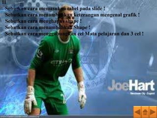 II
1.Sebutkan cara memasukan tabel pada slide !
2.Sebutkan cara menambahkan keterangan mengenal grafik !
3.Sebutkan cara menghapus shape !
4.Sebutkan cara menambahkan Shape !
5.Sebutkan cara menggabungkan cel Mata pelajaran dan 3 cel !
 