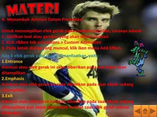 A. Menambah Animasi Dalam Presentasi

Untuk menampilkan efek gerak pada content (isi) slide, caranya adalah :
1. Aktifkan text atau gambar yang akan diberi animasi
2. KLik ribbon tab animations > Custom Animation
3. Pada kotak dialog yang muncul, klik ikon menu Add Effect.
Ada 4 efek gerak yang dapat dimanfaatkan, yaitu :
1.Entrance
Animasi atau efek gerak ini akan diberikan pada sat objek akan
ditampilkan.
2.Emphasis
Animasi atau efek gerak ini akan diberikan pada saat objek sedang
ditampilkan.
3.Exit
Animasi atau efek gerak ini akan diberikan pada saat objek sedang
ditampilkan dan objek akan tidak terlihat saat efek gerak selesai
dilakukan
 