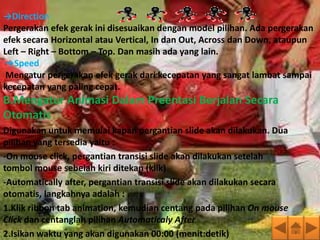→Direction
Pergerakan efek gerak ini disesuaikan dengan model pilihan. Ada pergerakan
efek secara Horizontal atau Vertical, In dan Out, Across dan Down, ataupun
Left – Right – Bottom – Top. Dan masih ada yang lain.
 →Speed
 Mengatur pergerakan efek gerak dari kecepatan yang sangat lambat sampai
kecepatan yang paling cepat.
B.Mengatur Animasi Dalam Preentasi Berjalan Secara
Otomatis
Digunakan untuk memulai kapan pergantian slide akan dilakukan. Dua
pilihan yang tersedia yaitu :
-On mouse click, pergantian transisi slide akan dilakukan setelah
tombol mouse sebelah kiri ditekan (klik)
-Automatically after, pergantian transisi slide akan dilakukan secara
otomatis, langkahnya adalah :
1.Klik ribbon tab animation, kemudian centang pada pilihan On mouse
Click dan centanglah pilihan Automaticaly After
2.Isikan waktu yang akan digunakan 00:00 (menit:detik)
 