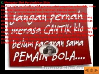 C. Mengatur Efek Perpindahan Slide
Jika kita ingin memberikan efek gerakan untuk pergantian antar slide, maka
kita dapat mempergunakan Slide Transition. Caranya adalah :
1.Klik ribbon tab Animation kemudian klik ikon More Transition Efect.
2.Kemudian pada kotak dialog yang muncul, pilih salah satu transisi yang
dikehendaki, jika ingin menerapkan efek transisi pada seluruh pergantian
slide.
Kita dapat merubah kecepatan gerak (transition speed) efek trnasisi dan juga
dapat memberikan efek suara (transisi sound) pada saat pergantian slide
melalui Modify transition. Jika ingin member efek suara dari file kita dapat
memilih Other Sound, kemudian cari file suara yang diinginkan.
3.Maka klik tombol Apply to All.
 