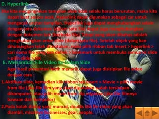 D. Hyperlink
Jika kita menginginkan tampilan slide tidak selalu harus berurutan, maka kita
   dapat buat secara acak. Hyperlink dapat digunakan sebagai car untuk
   mengacak urutan tampilan. Hyperlink juga dapat menghubungkan selain
   dengan satu dokumen (dalam satu file) dapat juga menghubungkan
   dengan dokumen lain (berbeda file). Tetapi yang akan dibahas adalah
   menghubungkan antar slide (dalam satu file). Setelah objek yang kan
   dihubungkan telah ditentukan, maka pilih ribbon tab Insert > hyperlink >
   cari nama file yang kan delink > bookmark untuk membuka semua isi slide
   > pilih slide > OK
E. Menambah File Video Ke Dalam Slide
   Agar hasil presentasi lebih menarik, dapat juga disisipkan file video
   dengan cara :
1.Aktifkan slide, kemudian klik ribbon tab insert > Movie > pilih movie
   from file (jika file film yang akan digunakan sudah tersimpan
   dikomputer) atau pilih movie from clip organize (jika file filmnya
   bawaan dari komputer)
2.Pada kotak dialog yang muncul, double klik fle video yang akan
   diambil, misalnya Businesses, gear, people.
 