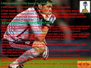 F.Menambahkan File Sound Ke Dalam Slide
1.Klik ribbon tab insert > sound>sound clip fom clip organize
2.Pada kotak dialog yang muncul, double klik file sound yang akan di
ambil, misalnya Claps Cheers, kemudian pada kotak dialog navigasi yang
muncul klik file tombol Automatically agar sound berjalan secara otomatis
ketika presentasi di jalankan.
4.3 MEMPRESENTASIKAN POWER POINT
Jika ingin menampilkan secara urut seluruh slide yang telah di buat sesuai dengan
urutan rancangan tanpa ada yang terlewatkan, maka klik ribbon tab Slide Show>
pilih From Beginning atau dapat kita menekan tombol F5 pada keyboard.
Jika ingin menampilkan presentasi dimulai dari slide yang sedang aktif maka pilih
From Current Slide. Yang perlu di ingat bahwa default pengganti Slide ataupun
animasi pada setiap objek adalah tombol enter, tombol spasi, tombol
arrow(panah) ataupun tombol klik kiri pada mouse.
Sedangkan jika ingin menampilkan sebagian dari seluruh slide yang ada , maka
klik ribbon tab Slide Show> Set Up Show.
Slide yang di tampilkan secara berurutan ,kecuali kalau ada yang menggunakkan
hyperlink pada salah satu objek.
Setelah muncul Set Up Showmaka akan muncul gambar sebagai berikut:
Pilih menu Show Slides , kemudian ubah optionnya ke pilihan from. Tentukan
slide awal dan akhir, klik Ok.
Untuk menampilkannya , klik ribbon tab Slide Show , From Beginning atau tekan
tombol F5
 