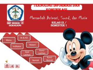Teknologi Informasi dan
                                   Komunikasi

                         Menambah Animasi, Sound, dan Movie
SMP Negeri 18                                    Kelas IX /
 Semarang                                       Semester 1



              SK & KD
Menu
                        Materi
       Indikator
                                   Kunci
                    Soal
                                  Latihan
                   Latihan
                                             Kunci
                             Remidi         Remidi
 