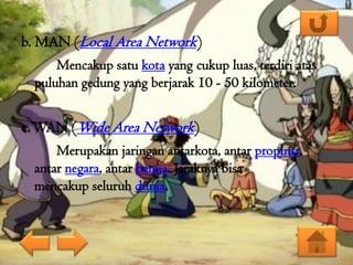 b. MAN (Local Area Network)
Mencakup satu kota yang cukup luas, terdiri atas
puluhan gedung yang berjarak 10 - 50 kilometer.

c. WAN (Wide Area Network)
Merupakan jaringan antarkota, antar propinsi,
antar negara, antar benua. Jaraknya bisa
mencakup seluruh dunia.

 