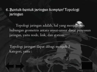 6. Bentuk-bentuk jaringan kompter/ Topologi
jaringan

Topologi jaringan adalah, hal yang menjelaskan
hubungan geometris antara unsur-unsur dasar penyusun
jaringan, yaitu node, link, dan station.
Topologi jaringan dapat dibagi menjadi 5
kategori, yaitu :

 