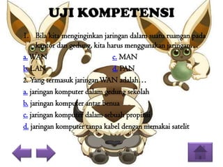 UJI KOMPETENSI
1. Bila kita menginginkan jaringan dalam suatu ruangan pada
kantor dan gedung, kita harus menggunakan jaringan…
a. WAN
c. MAN
b. LAN
d. PAN
2. Yang termasuk jaringan WAN adalah…
a. jaringan komputer dalam gedung sekolah
b. jaringan komputer antar benua
c. jaringan komputer dalam sebuah propinsi
d. jaringan komputer tanpa kabel dengan memakai satelit

 
