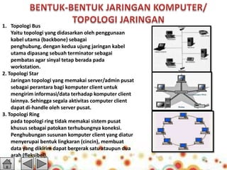 1. Topologi Bus
Yaitu topologi yang didasarkan oleh penggunaan
kabel utama (backbone) sebagai
penghubung, dengan kedua ujung jaringan kabel
utama dipasang sebuah terminator sebagai
pembatas agar sinyal tetap berada pada
workstation.
2. Topologi Star
Jaringan topologi yang memakai server/admin pusat
sebagai perantara bagi komputer client untuk
mengirim informasi/data terhadap komputer client
lainnya. Sehingga segala aktivitas computer client
dapat di-handle oleh server pusat.
3. Topologi Ring
pada topologi ring tidak memakai sistem pusat
khusus sebagai patokan terhubungnya koneksi.
Penghubungan susunan komputer client yang diatur
menyerupai bentuk lingkaran (cincin), membuat
data yang dikirim dapat bergerak satu ataupun dua
arah (fleksibel).

 