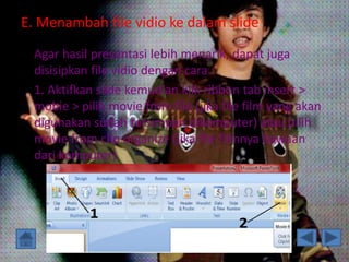 E. Menambah file vidio ke dalam slide 
Agar hasil presentasi lebih menarik, dapat juga 
disisipkan file vidio dengan cara : 
1. Aktifkan slide kemudian klik ribbon tab insert > 
mobie > pilih movie from file (jika file film yang akan 
digunakan sudah tersimpan dikomputer) atau pilih 
movie from clip organize (jika file filmnya bawaan 
dari komputer) 
 