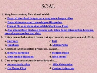 SOAL
1. Yang benar tentang file animasi adalah…
a. Dapat di download dengan cara yang sama dengan video
b. Dapat disimpan seperti menyimpan file gambar
c. Format file yang digunakan adalah Shockwave Flash
d. Jika ditampilkan disebuah halama web, tidak dapat ditempatkan bersama-
sama dengan gambar dan video
2. Untuk menambah animasi dalam text agar muncul, menggunakan add effect…
a. Entrance c. Exit
b. Emphasis d. Motion Paths
3. Kegunaan Animasi dalam presentasi , kecuali…
a. menarik perhatian c. menjadi rusuh
b. lebih mudah dipahami d. lebih kreatif
5. Cara mengotomatiskan advance slide yaitu…
a. Automatically After c. Slide Orientation
b. On Mouse Click d. Custom Animation
 