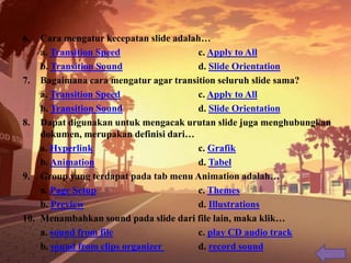 6. Cara mengatur kecepatan slide adalah…
a. Transition Speed c. Apply to All
b. Transition Sound d. Slide Orientation
7. Bagaimana cara mengatur agar transition seluruh slide sama?
a. Transition Speed c. Apply to All
b. Transition Sound d. Slide Orientation
8. Dapat digunakan untuk mengacak urutan slide juga menghubungkan
dokumen, merupakan definisi dari…
a. Hyperlink c. Grafik
b. Animation d. Tabel
9. Group yang terdapat pada tab menu Animation adalah…
a. Page Setup c. Themes
b. Preview d. Illustrations
10. Menambahkan sound pada slide dari file lain, maka klik…
a. sound from file c. play CD audio track
b. sound from clips organizer d. record sound
 