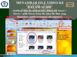 MENAMBAH FILE VIDEO KE
DALAM SLIDE
Aktifkan slide, kemudian klik ribbon tab Insert >
Movie > pilih Movie from file (jika file film yang
digunakan sudah tersimpan dikomputer)
 