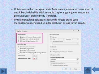 – Untuk menyajikan peragaan slide Anda dalam jendela, di mana kontrol
untuk berpindah slide tidak tersedia bagi orang yang menontonnya,
pilih Ditelusuri oleh individu (jendela).
– Untuk mengulang peragaan slide Anda hingga orang yang
menontonnya menekan Esc, pilih Ditelusuri di kios (layar penuh).
 