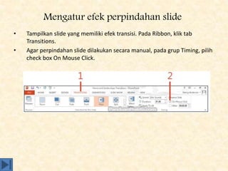Mengatur efek perpindahan slide
• Tampilkan slide yang memiliki efek transisi. Pada Ribbon, klik tab
Transitions.
• Agar perpindahan slide dilakukan secara manual, pada grup Timing, pilih
check box On Mouse Click.
 
