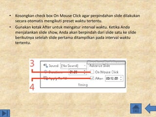• Kosongkan check box On Mouse Click agar perpindahan slide dilakukan
secara otomatis mengikuti preset waktu tertentu.
• Gunakan kotak After untuk mengatur interval waktu. Ketika Anda
menjalankan slide show, Anda akan berpindah dari slide satu ke slide
berikutnya setelah slide pertama ditampilkan pada interval waktu
tertentu.
 