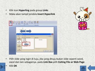 • Klik icon Hyperling pada group Links
• Maka akan tampil jendela Insert Hyperlink
• Pilih slide yang ingin di tuju, jika yang dituju bukan slide seperti word,
excel dan lain sebagainya. pada Link Box pilih Exiting File or Web Page
• Klik OK
 