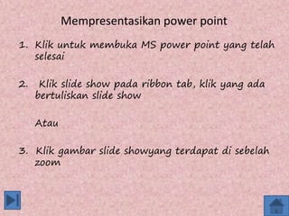 Mempresentasikan power point
1. Klik untuk membuka MS power point yang telah
selesai
2. Klik slide show pada ribbon tab, klik yang ada
bertuliskan slide show
Atau
3. Klik gambar slide showyang terdapat di sebelah
zoom
 
