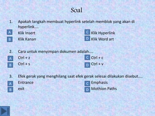 Soal
1. Apakah langkah membuat hyperlink setelah memblok yang akan di
hyperlink....
a. Klik Insert b. Klik Hyperlink
c. Klik Kanan d. Klik Word art
2. Cara untuk menyimpan dokumen adalah....
a. Ctrl + z b. Ctrl + c
c. Ctrl + s d. Ctrl + v
3. Efek gerak yang menghilang saat efek gerak selesai dilakukan disebut....
a. Entrance b. Emphasis
c. exit d. Mothion Paths
A
B D
C
D
C
B
A
D
C
B
A
 