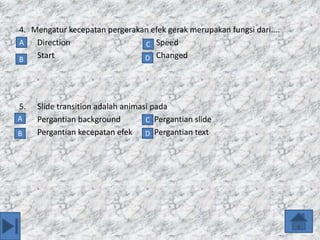 4. Mengatur kecepatan pergerakan efek gerak merupakan fungsi dari....
a. Direction b. Speed
c. Start d. Changed
5. Slide transition adalah animasi pada
a. Pergantian background b.Pergantian slide
c. Pergantian kecepatan efek d.Pergantian text
A
B D
C
D
C
B
A
 
