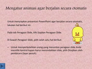 Mengatur animasi agar berjalan secara otomatis
Untuk menyiapkan presentasi PowerPoint agar berjalan secara otomatis,
lakukan hal berikut ini:
Pada tab Peragaan Slide, klik Siapkan Peragaan Slide.
Di bawah Peragaan Slide, pilih salah satu hal berikut:
– Untuk memperbolehkan orang yang menonton peragaan slide Anda
memiliki kontrol kapan harus memindahkan slide, pilih Disajikan oleh
pembicara (layar penuh).
 