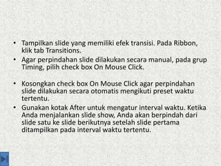 • Tampilkan slide yang memiliki efek transisi. Pada Ribbon,
klik tab Transitions.
• Agar perpindahan slide dilakukan secara manual, pada grup
Timing, pilih check box On Mouse Click.
• Kosongkan check box On Mouse Click agar perpindahan
slide dilakukan secara otomatis mengikuti preset waktu
tertentu.
• Gunakan kotak After untuk mengatur interval waktu. Ketika
Anda menjalankan slide show, Anda akan berpindah dari
slide satu ke slide berikutnya setelah slide pertama
ditampilkan pada interval waktu tertentu.
 