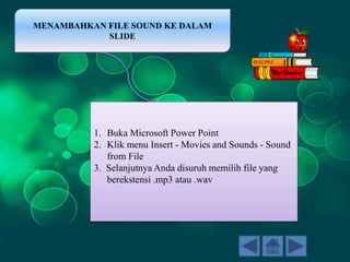 MENAMBAHKAN FILE SOUND KE DALAM
SLIDE
1. Buka Microsoft Power Point
2. Klik menu Insert - Movies and Sounds - Sound
from File
3. Selanjutnya Anda disuruh memilih file yang
berekstensi .mp3 atau .wav
 