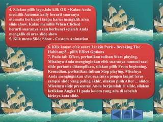 4. Silakan pilih lagu,lalu klik OK • Kalau Anda
memilih Automatically berarti suaranya
otomatis berbunyi tanpa harus mengklik area
slide show. Kalau memilih When Clicked
berarti suaranya akan berbunyi setelah Anda
mengklik di area slide show
5. Klik menu Slide Show - Custom Animation
6. Klik kanan efek suara Linkin Park - Breaking The
Habit.mp3 - pilih Effect Options
7. Pada tab Effect, perhatikan tulisan Start playing,
Misalnya Anda menginginkan efek suaranya muncul saat
slide pertama ditampilkan, silakan pilih From beginning.
Kemudian, perhatikan tulisan Stop playing. Misalnya
Anda menginginkan efek suaranya pengen lanjut terus
sampai slide yang paling akhir, silakan pilih After ... slides.
Misalnya slide presentasi Anda berjumlah 11 slide, silakan
ketikkan Angka 11 pada kolom yang ada di sebelah
kirinya kata slide.
 