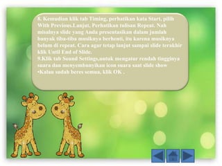 8. Kemudian klik tab Timing, perhatikan kata Start, pilih
With Previous.Lanjut, Perhatikan tulisan Repeat. Nah
misalnya slide yang Anda presentasikan dalam jumlah
banyak tiba-tiba musiknya berhenti, itu karena musiknya
belum di repeat. Cara agar tetap lanjut sampai slide terakhir
klik Until End of Slide.
9.Klik tab Sound Settings,untuk mengatur rendah tingginya
suara dan menyembunyikan icon suara saat slide show
•Kalau sudah beres semua, klik OK .
 