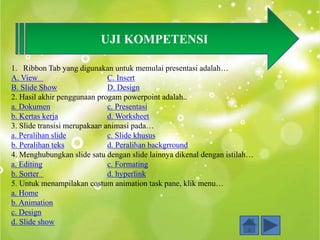 UJI KOMPETENSI
1. Ribbon Tab yang digunakan untuk memulai presentasi adalah…
A. View C. Insert
B. Slide Show D. Design
2. Hasil akhir penggunaan progam powerpoint adalah..
a. Dokumen c. Presentasi
b. Kertas kerja d. Worksheet
3. Slide transisi merupakaan animasi pada…
a. Peralihan slide c. Slide khusus
b. Peralihan teks d. Peralihan backgrround
4. Menghubungkan slide satu dengan slide lainnya dikenal dengan istilah…
a. Editing c. Formating
b. Sorter d. hyperlink
5. Untuk menampilakan costum animation task pane, klik menu…
a. Home
b. Animation
c. Design
d. Slide show
 
