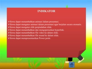 INDIKATOR
Siswa dapat menambahkan animasi dalam presentasi.
Siswa dapat mengatur animasi dalam presentasi agar berjalan secara otomatis.
Siswa dapat mengatur efek perpindahan slide.
Siswa dapat menambahkan dan mengoperasikan hyperlink.
Siswa dapat menambahkan file video ke dalam slide.
Siswa dapat menambahkan file sound ke dalam slide.
Siswa dapat mempresentasikan Power point.
 