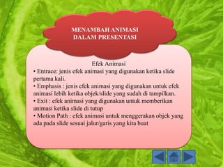 Efek Animasi
• Entrace: jenis efek animasi yang digunakan ketika slide
pertama kali.
• Emphasis : jenis efek animasi yang digunakan untuk efek
animasi lebih ketika objek/slide yang sudah di tampilkan.
• Exit : efek animasi yang digunakan untuk memberikan
animasi ketika slide di tutup
• Motion Path : efek animasi untuk menggerakan objek yang
ada pada slide sesuai jalur/garis yang kita buat
MENAMBAH ANIMASI
DALAM PRESENTASI
 