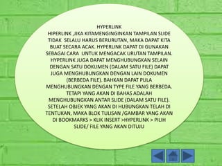 HYPERLINK
HIPERLINK ,JIKA KITAMENGINGINKAN TAMPILAN SLIDE
TIDAK SELALU HARUS BERURUTAN, MAKA DAPAT KITA
BUAT SECARA ACAK. HYPERLINK DAPAT DI GUNAKAN
SEBAGAI CARA UNTUK MENGACAK URUTAN TAMPILAN.
HYPERLINK JUGA DAPAT MENGHUBUNGKAN SELAIN
DENGAN SATU DOKUMEN (DALAM SATU FILE) DAPAT
JUGA MENGHUBUNGKAN DENGAN LAIN DOKUMEN
(BERBEDA FILE). BAHKAN DAPAT PULA
MENGHUBUNGKAN DENGAN TYPE FILE YANG BERBEDA.
TETAPI YANG AKAN DI BAHAS ADALAH
MENGHUBUNGKAN ANTAR SLIDE (DALAM SATU FILE).
SETELAH OBJEK YANG AKAN DI HUBUNGKAN TELAH DI
TENTUKAN, MAKA BLOK TULISAN /GAMBAR YANG AKAN
DI BOOKMARKS > KLIK INSERT >HYPERLINK > PILIH
SLIDE/ FILE YANG AKAN DITUJU
 