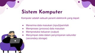 Sistem Komputer
Komputer adalah sebuah peranti elektronik yang dapat:
● Menerima data masukan (input)/perintah
● Memproses (process) data masukan
● Memproduksi keluaran (output)
● Menyimpan data dalam penyimpanan sekunder
(secondary storage)
 