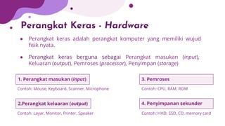 Perangkat Keras - Hardware
● Perangkat keras adalah perangkat komputer yang memiliki wujud
ﬁsik nyata.
● Perangkat keras berguna sebagai Perangkat masukan (input),
Keluaran (output), Pemroses (processor), Penyimpan (storage)
1. Perangkat masukan (input)
Contoh: Mouse, Keyboard, Scanner, Microphone
2.Perangkat keluaran (output)
Contoh: Layar, Monitor, Printer, Speaker
3. Pemroses
Contoh: CPU, RAM, ROM
4. Penyimpanan sekunder
Contoh: HHD, SSD, CD, memory card
 