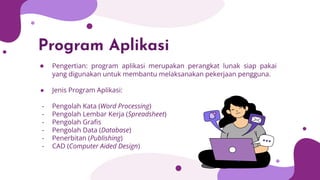 Program Aplikasi
● Pengertian: program aplikasi merupakan perangkat lunak siap pakai
yang digunakan untuk membantu melaksanakan pekerjaan pengguna.
● Jenis Program Aplikasi:
- Pengolah Kata (Word Processing)
- Pengolah Lembar Kerja (Spreadsheet)
- Pengolah Graﬁs
- Pengolah Data (Database)
- Penerbitan (Publishing)
- CAD (Computer Aided Design)
 
