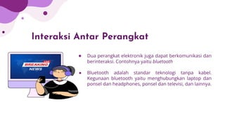 Interaksi Antar Perangkat
● Dua perangkat elektronik juga dapat berkomunikasi dan
berinteraksi. Contohnya yaitu bluetooth
● Bluetooth adalah standar teknologi tanpa kabel.
Kegunaan bluetooth yaitu menghubungkan laptop dan
ponsel dan headphones, ponsel dan televisi, dan lainnya.
 
