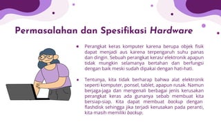 Permasalahan dan Spesiﬁkasi Hardware
● Perangkat keras komputer karena berupa objek ﬁsik
dapat menjadi aus karena terpengaruh suhu panas
dan dingin. Sebuah perangkat keras/ elektronik apapun
tidak mungkin selamanya bertahan dan berfungsi
dengan baik meski sudah dipakai dengan hati-hati.
● Tentunya, kita tidak berharap bahwa alat elektronik
seperti komputer, ponsel, tablet, apapun rusak. Namun
berjaga-jaga dan mengenali berbagai jenis kerusakan
perangkat keras ada gunanya sebab membuat kita
bersiap-siap. Kita dapat membuat backup dengan
ﬂashdisk sehingga jika terjadi kerusakan pada peranti,
kita masih memiliki backup.
 