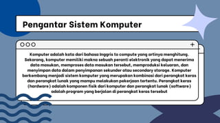 Komputer adalah kata dari bahasa Inggris to compute yang artinya menghitung.
Sekarang, komputer memiliki makna sebuah peranti elektronik yang dapat menerima
data masukan, memproses data masukan tersebut, memproduksi keluaran, dan
menyimpan data dalam penyimpanan sekunder atau secondary storage. Komputer
berkembang menjadi sistem komputer yang merupakan kombinasi dari perangkat keras
dan perangkat lunak yang mampu melakukan pekerjaan tertentu. Perangkat keras
(hardware) adalah komponen fisik dari komputer dan perangkat lunak (software)
adalah program yang berjalan di perangkat keras tersebut
Pengantar Sistem Komputer
 