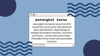 perangkat keras
perangkat komputer yang memiliki
wujud fisik yang nyata, bisa disentuh
atau dipindahkan, dapat berguna
sebagai perangkat masukan, keluaran ,
pemroses , memori dan penyimpan .
Perangkat keras terdiri atas perangkat
masukan
 