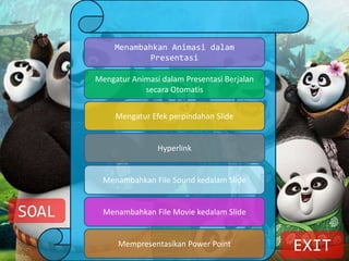 Menambahkan Animasi dalam
Presentasi
Mengatur Animasi dalam Presentasi Berjalan
secara Otomatis
Mengatur Efek perpindahan Slide
Hyperlink
Menambahkan File Sound kedalam Slide
Menambahkan File Movie kedalam Slide
Mempresentasikan Power Point EXIT
SOAL
 