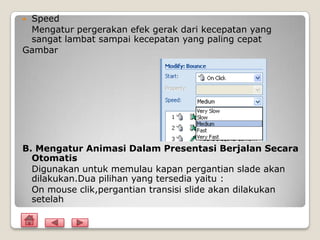 Speed
 Mengatur pergerakan efek gerak dari kecepatan yang
 sangat lambat sampai kecepatan yang paling cepat
Gambar




B. Mengatur Animasi Dalam Presentasi Berjalan Secara
  Otomatis
  Digunakan untuk memulau kapan pergantian slade akan
  dilakukan.Dua pilihan yang tersedia yaitu :
  On mouse clik,pergantian transisi slide akan dilakukan
  setelah
 