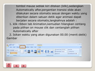 tombol mause seblak kiri ditekan (klik),sedangkan
       Automatically after,pergantian transisi slide akan
       dilakukan secara otomatis sesuai dengan waktu yang
       diberikan dalam satuan detik agar animasi dapat
       berjalan secara otomatis,langkahnya adalah :
 1. klik ribbon tab Animation,kemudian hilangkan centang
    pada pilihan on mouse clik dan centanglah pilihan
    Automatically after
 2. Isikan waktu yang akan digunakan 00.00 (menit:detik)
Gambar
 